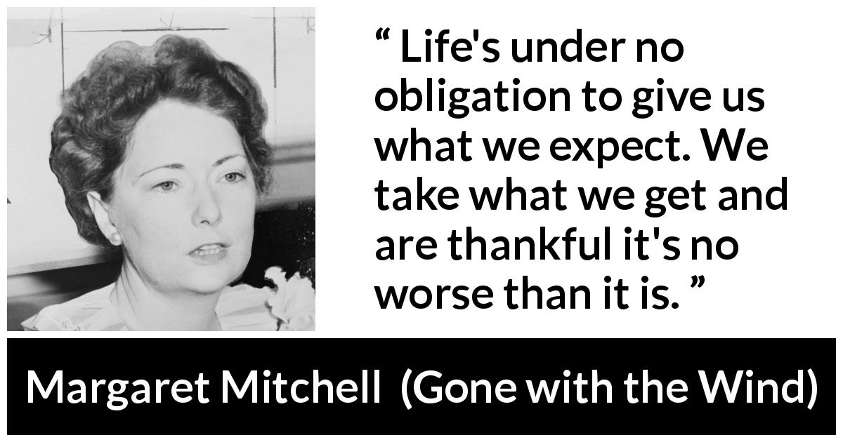 Margaret Mitchell quote about life from Gone with the Wind - Life's under no obligation to give us what we expect. We take what we get and are thankful it's no worse than it is.