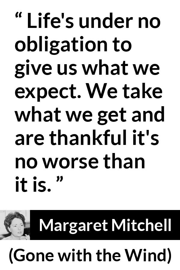 Margaret Mitchell quote about life from Gone with the Wind - Life's under no obligation to give us what we expect. We take what we get and are thankful it's no worse than it is.