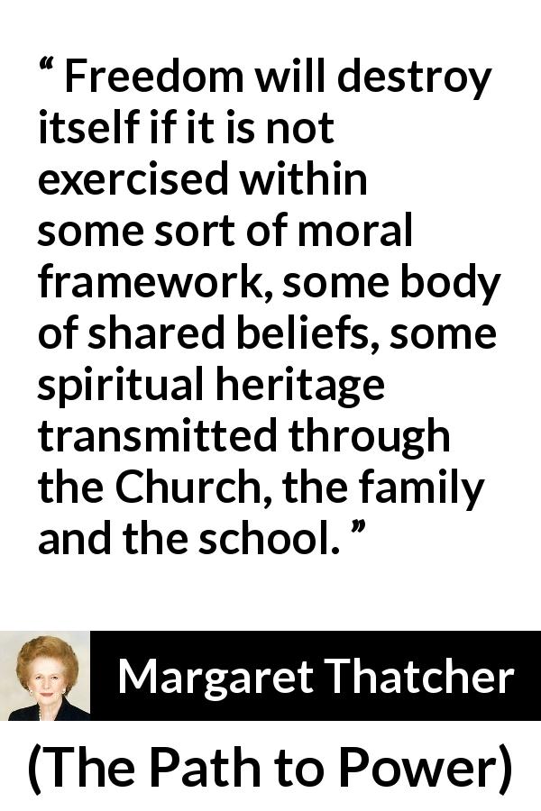 Margaret Thatcher quote about belief from The Path to Power - Freedom will destroy itself if it is not exercised within some sort of moral framework, some body of shared beliefs, some spiritual heritage transmitted through the Church, the family and the school.