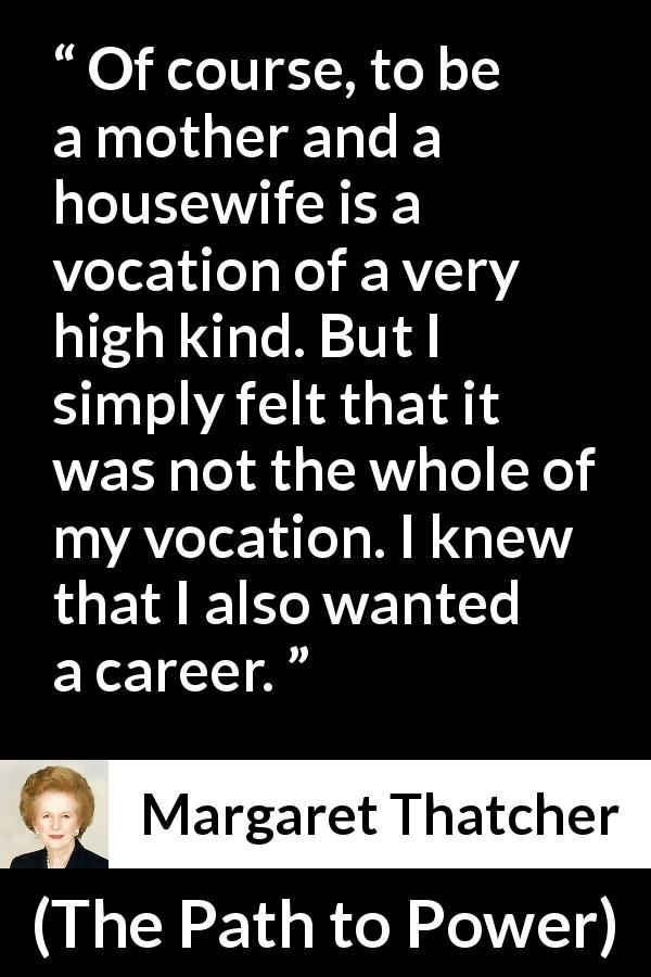 Margaret Thatcher quote about career from The Path to Power - Of course, to be a mother and a housewife is a vocation of a very high kind. But I simply felt that it was not the whole of my vocation. I knew that I also wanted a career.