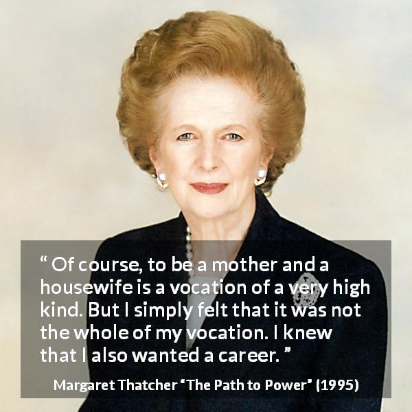 Margaret Thatcher quote about career from The Path to Power - Of course, to be a mother and a housewife is a vocation of a very high kind. But I simply felt that it was not the whole of my vocation. I knew that I also wanted a career.