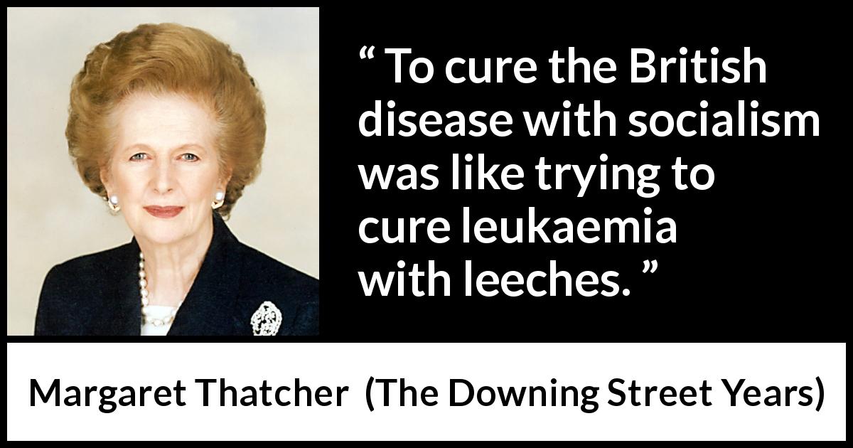 Margaret Thatcher quote about disease from The Downing Street Years - To cure the British disease with socialism was like trying to cure leukaemia with leeches.