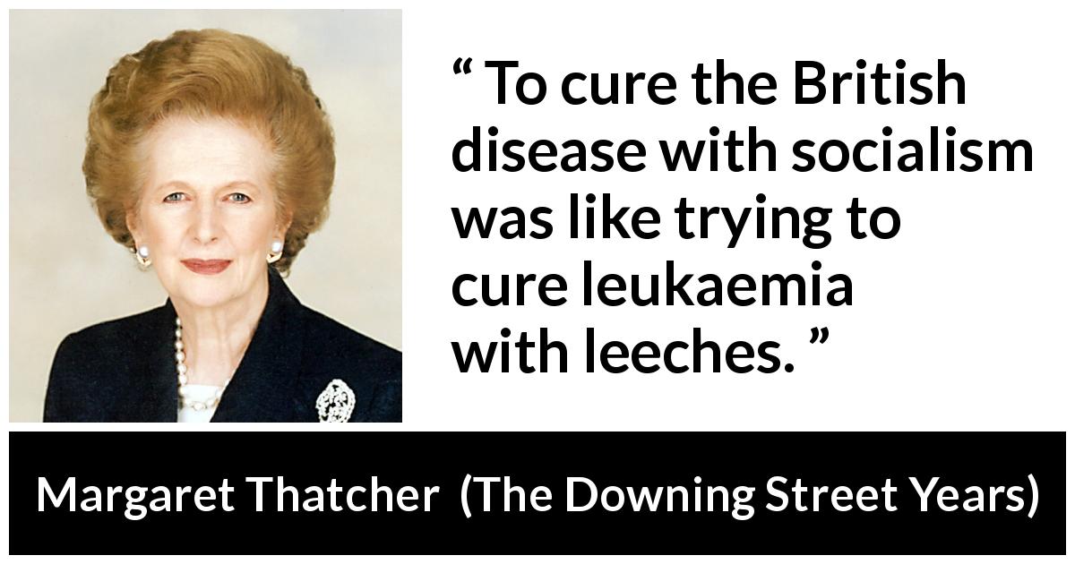 Margaret Thatcher quote about disease from The Downing Street Years - To cure the British disease with socialism was like trying to cure leukaemia with leeches.