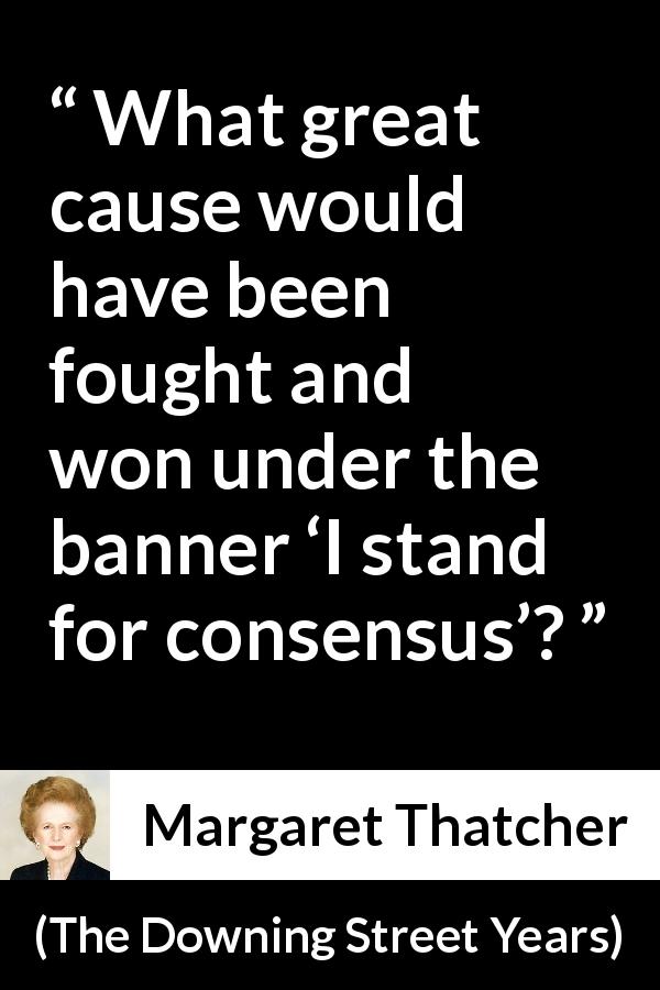 Margaret Thatcher quote about fight from The Downing Street Years - What great cause would have been fought and won under the banner ‘I stand for consensus’?