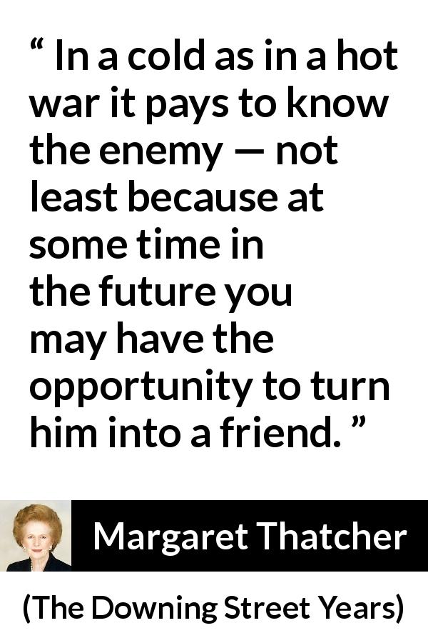 Margaret Thatcher quote about future from The Downing Street Years - In a cold as in a hot war it pays to know the enemy — not least because at some time in the future you may have the opportunity to turn him into a friend.