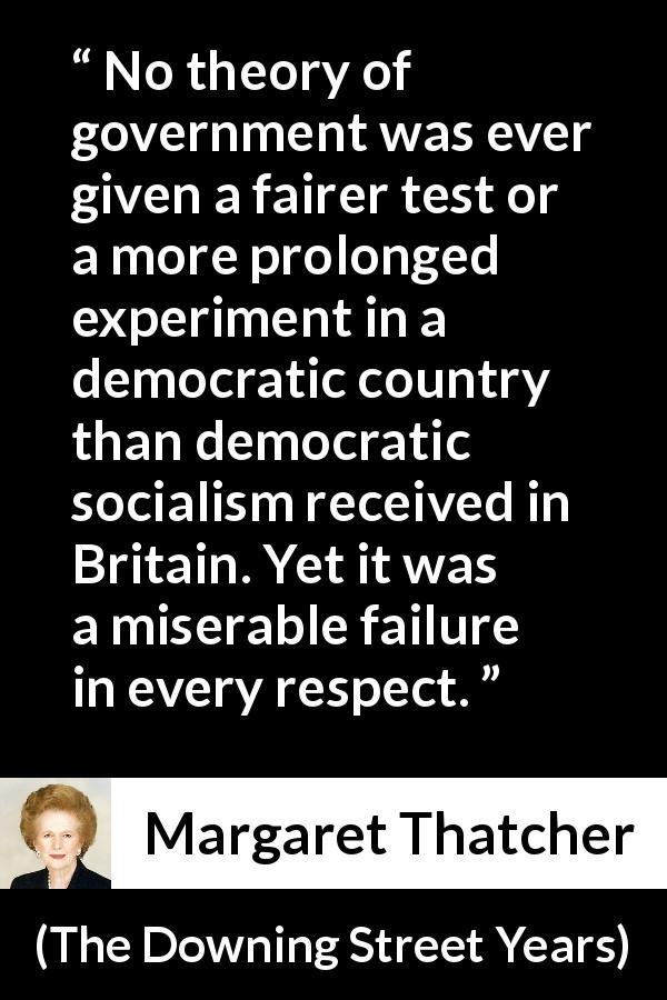 Margaret Thatcher quote about government from The Downing Street Years - No theory of government was ever given a fairer test or a more prolonged experiment in a democratic country than democratic socialism received in Britain. Yet it was a miserable failure in every respect.