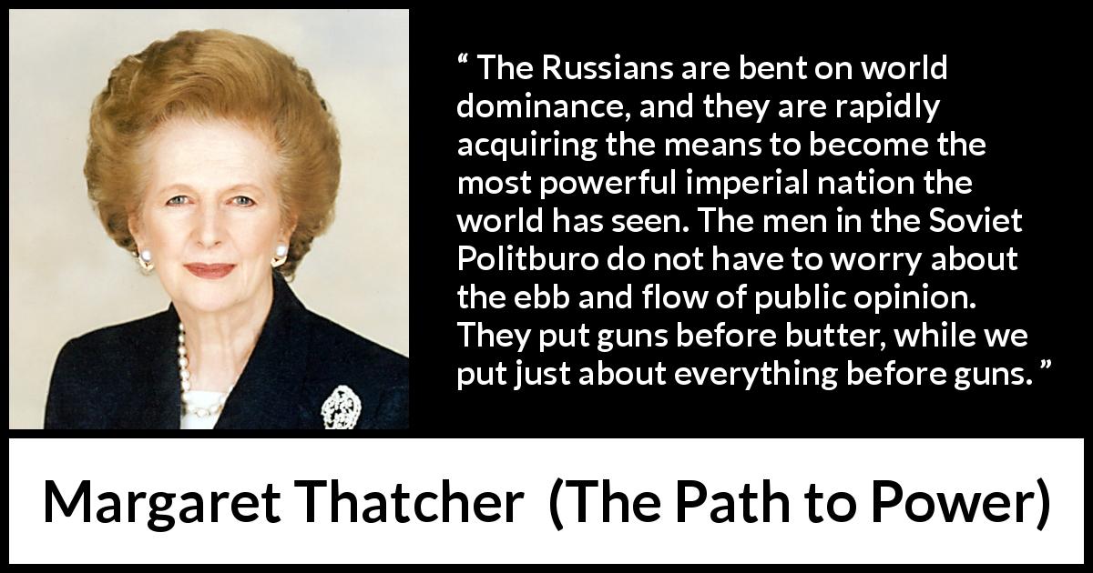 Margaret Thatcher quote about opinion from The Path to Power - The Russians are bent on world dominance, and they are rapidly acquiring the means to become the most powerful imperial nation the world has seen. The men in the Soviet Politburo do not have to worry about the ebb and flow of public opinion. They put guns before butter, while we put just about everything before guns.