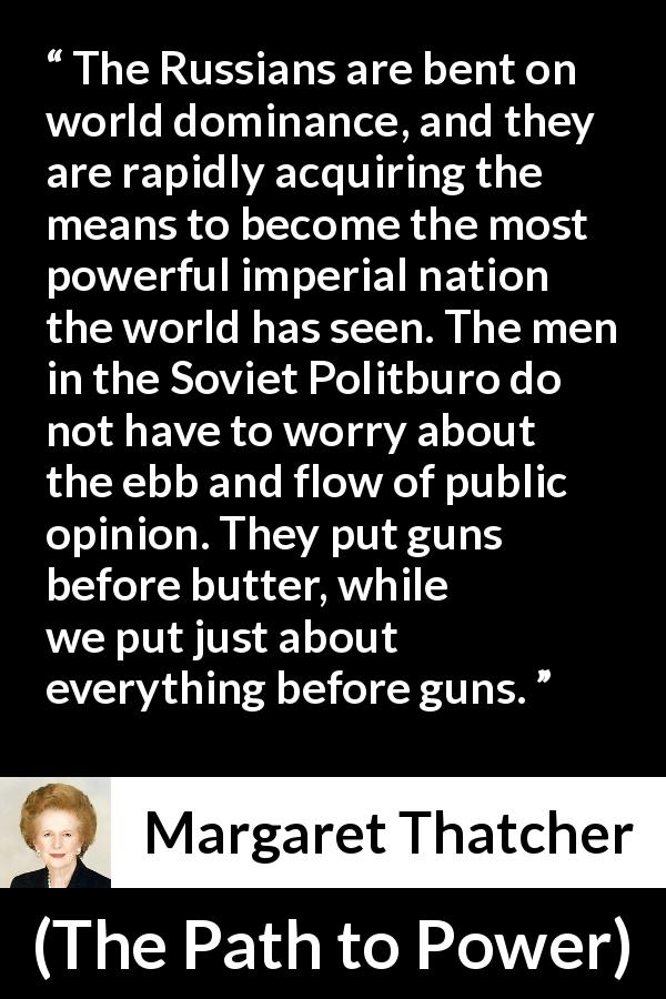Margaret Thatcher quote about opinion from The Path to Power - The Russians are bent on world dominance, and they are rapidly acquiring the means to become the most powerful imperial nation the world has seen. The men in the Soviet Politburo do not have to worry about the ebb and flow of public opinion. They put guns before butter, while we put just about everything before guns.