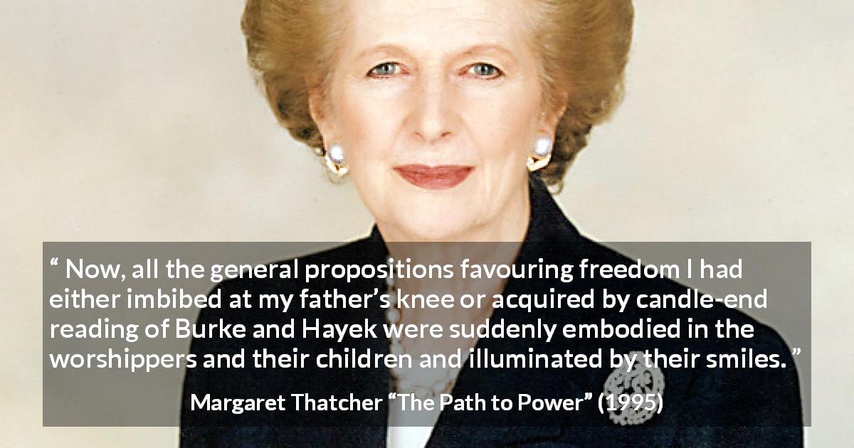 Margaret Thatcher quote about smile from The Path to Power - Now, all the general propositions favouring freedom I had either imbibed at my father’s knee or acquired by candle-end reading of Burke and Hayek were suddenly embodied in the worshippers and their children and illuminated by their smiles.