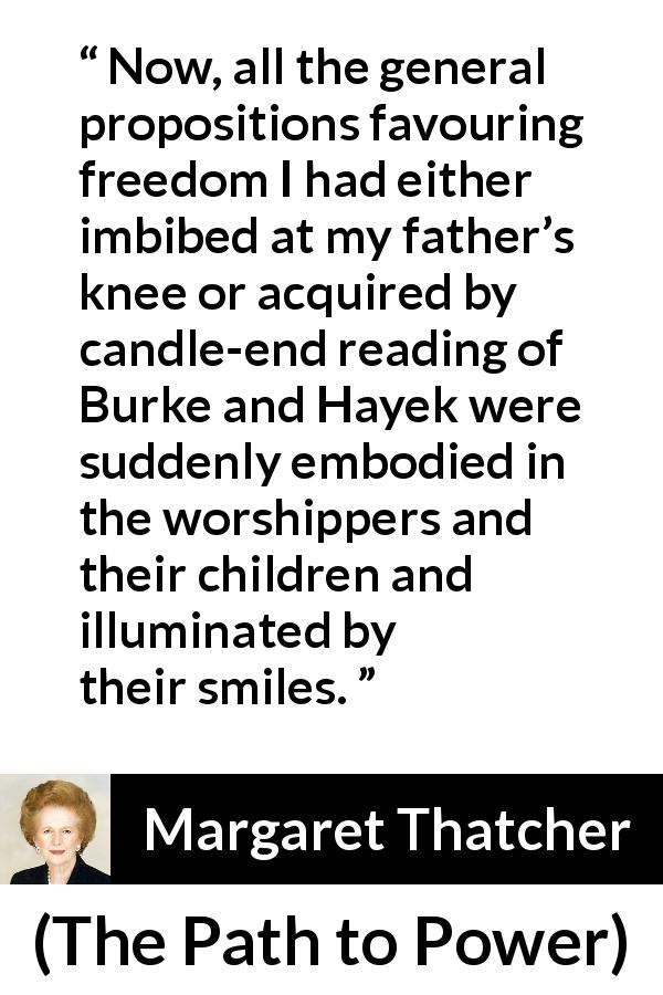 Margaret Thatcher quote about smile from The Path to Power - Now, all the general propositions favouring freedom I had either imbibed at my father’s knee or acquired by candle-end reading of Burke and Hayek were suddenly embodied in the worshippers and their children and illuminated by their smiles.