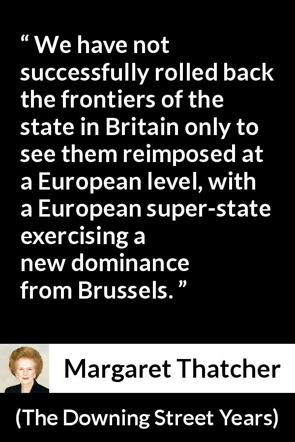 Margaret Thatcher quote about state from The Downing Street Years - We have not successfully rolled back the frontiers of the state in Britain only to see them reimposed at a European level, with a European super-state exercising a new dominance from Brussels.