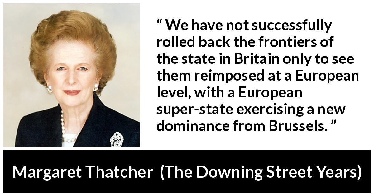 Margaret Thatcher quote about state from The Downing Street Years - We have not successfully rolled back the frontiers of the state in Britain only to see them reimposed at a European level, with a European super-state exercising a new dominance from Brussels.