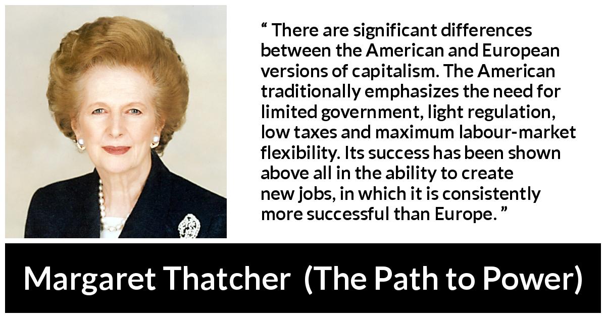 Margaret Thatcher quote about success from The Path to Power - There are significant differences between the American and European versions of capitalism. The American traditionally emphasizes the need for limited government, light regulation, low taxes and maximum labour-market flexibility. Its success has been shown above all in the ability to create new jobs, in which it is consistently more successful than Europe.