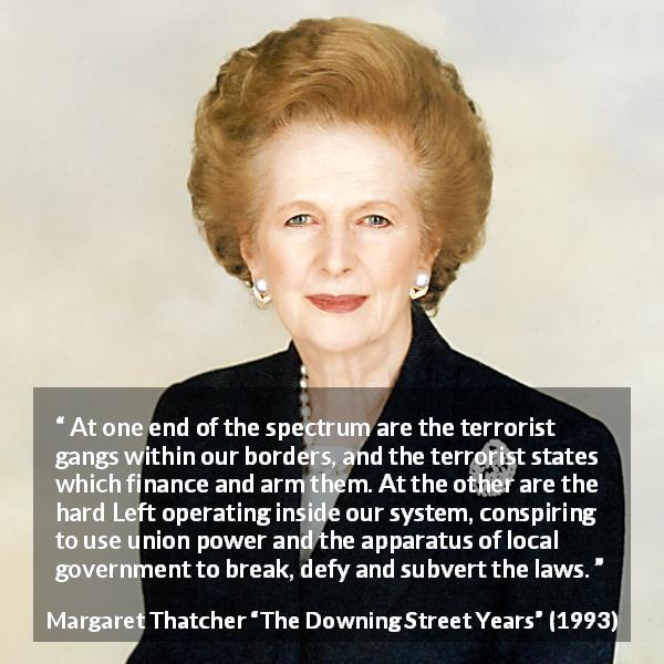 Margaret Thatcher quote about terrorism from The Downing Street Years - At one end of the spectrum are the terrorist gangs within our borders, and the terrorist states which finance and arm them. At the other are the hard Left operating inside our system, conspiring to use union power and the apparatus of local government to break, defy and subvert the laws.
