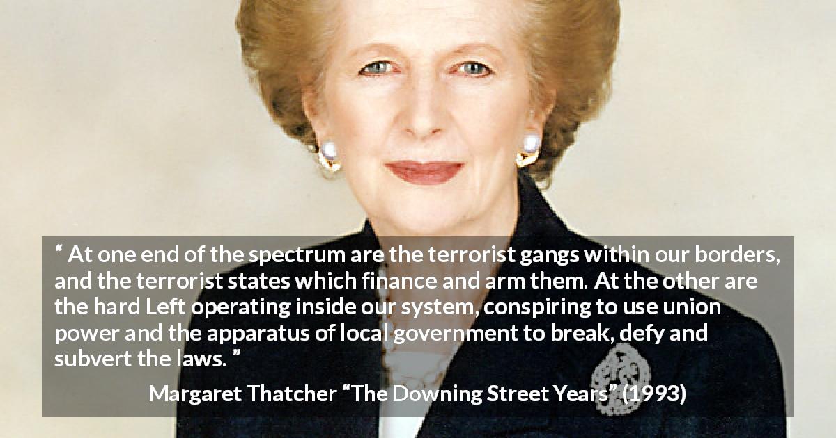 Margaret Thatcher quote about terrorism from The Downing Street Years - At one end of the spectrum are the terrorist gangs within our borders, and the terrorist states which finance and arm them. At the other are the hard Left operating inside our system, conspiring to use union power and the apparatus of local government to break, defy and subvert the laws.