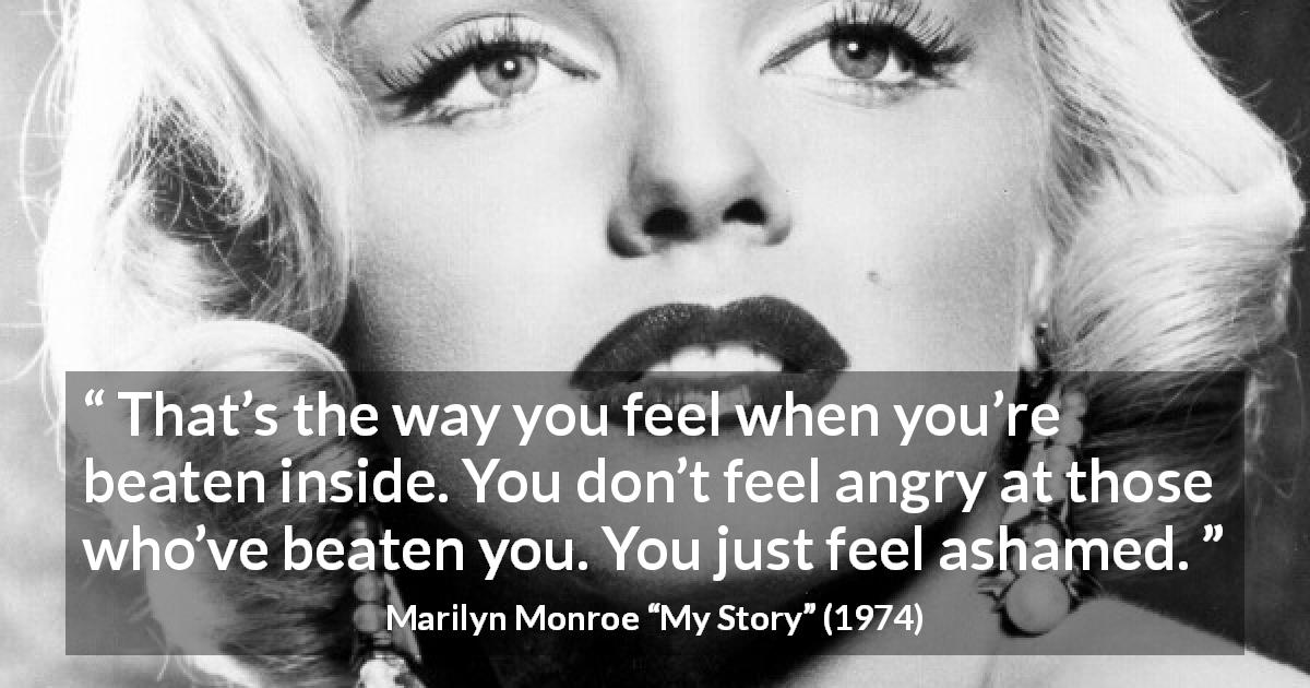 Marilyn Monroe quote about anger from My Story - That’s the way you feel when you’re beaten inside. You don’t feel angry at those who’ve beaten you. You just feel ashamed.