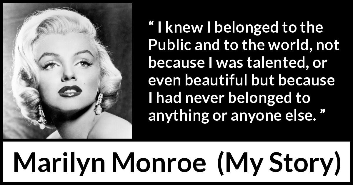 Marilyn Monroe quote about beauty from My Story - I knew I belonged to the Public and to the world, not because I was talented, or even beautiful but because I had never belonged to anything or anyone else.