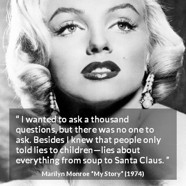 Marilyn Monroe quote about children from My Story - I wanted to ask a thousand questions, but there was no one to ask. Besides I knew that people only told lies to children—lies about everything from soup to Santa Claus.