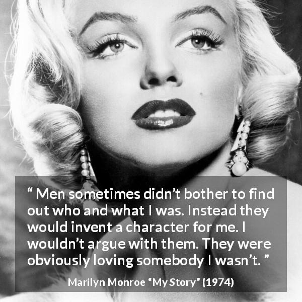 Marilyn Monroe quote about image from My Story - Men sometimes didn’t bother to find out who and what I was. Instead they would invent a character for me. I wouldn’t argue with them. They were obviously loving somebody I wasn’t.