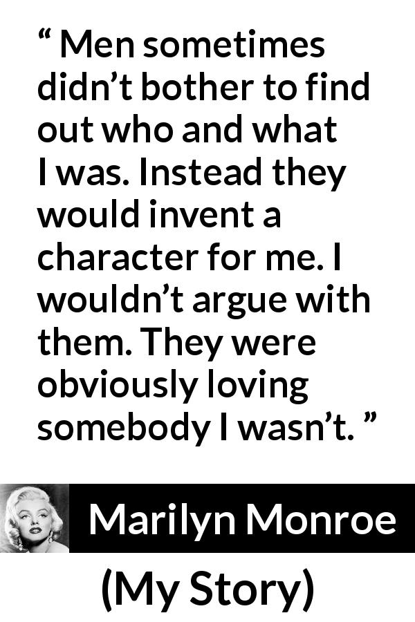 Marilyn Monroe quote about image from My Story - Men sometimes didn’t bother to find out who and what I was. Instead they would invent a character for me. I wouldn’t argue with them. They were obviously loving somebody I wasn’t.