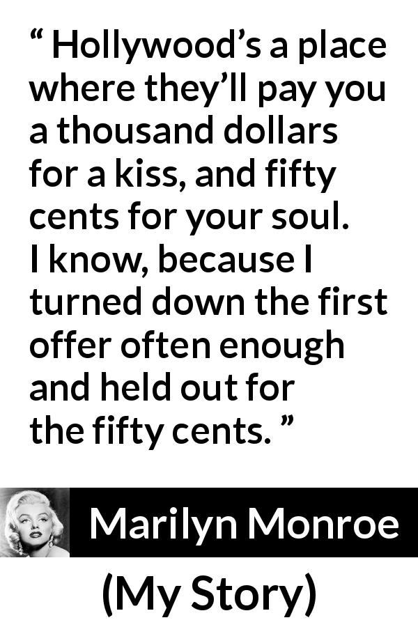 Marilyn Monroe quote about kiss from My Story - Hollywood’s a place where they’ll pay you a thousand dollars for a kiss, and fifty cents for your soul. I know, because I turned down the first offer often enough and held out for the fifty cents.