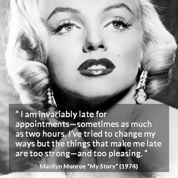 Marilyn Monroe quote about punctuality from My Story - I am invariably late for appointments—sometimes as much as two hours. I’ve tried to change my ways but the things that make me late are too strong—and too pleasing.
