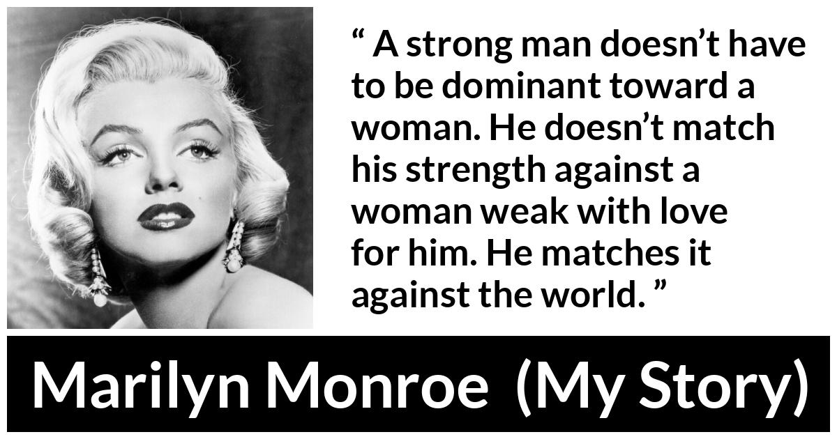 Marilyn Monroe quote about strength from My Story - A strong man doesn’t have to be dominant toward a woman. He doesn’t match his strength against a woman weak with love for him. He matches it against the world.