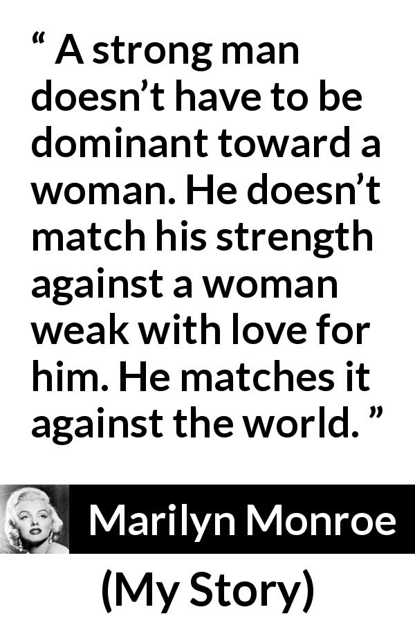 Marilyn Monroe quote about strength from My Story - A strong man doesn’t have to be dominant toward a woman. He doesn’t match his strength against a woman weak with love for him. He matches it against the world.
