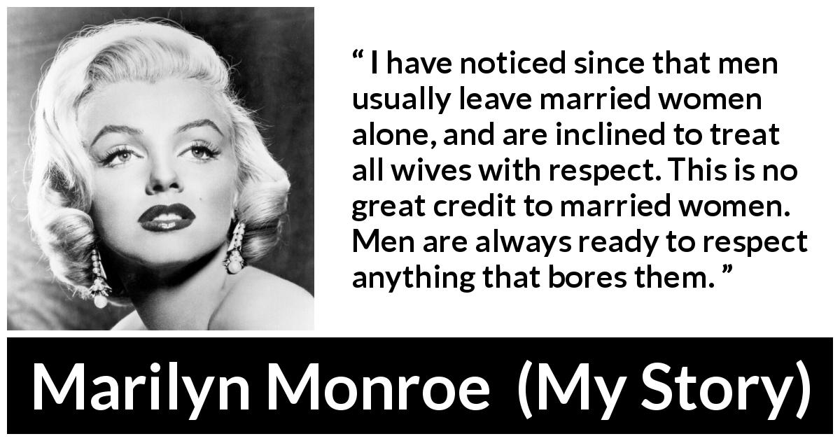 Marilyn Monroe quote about women from My Story - I have noticed since that men usually leave married women alone, and are inclined to treat all wives with respect. This is no great credit to married women. Men are always ready to respect anything that bores them.