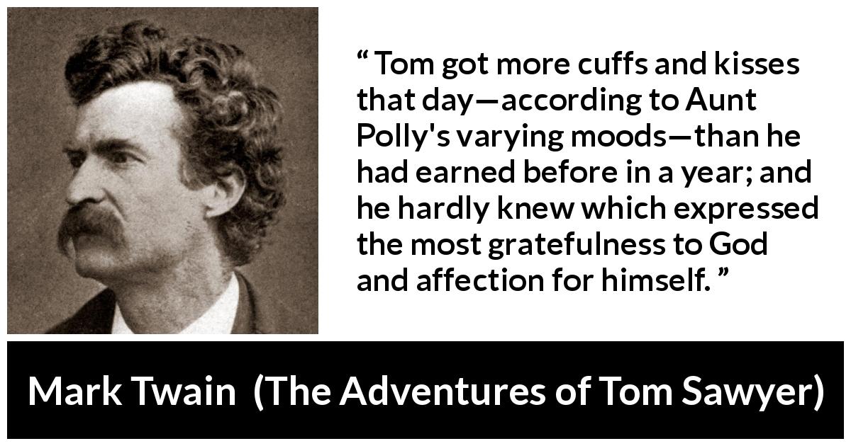 Mark Twain quote about affection from The Adventures of Tom Sawyer - Tom got more cuffs and kisses that day—according to Aunt Polly's varying moods—than he had earned before in a year; and he hardly knew which expressed the most gratefulness to God and affection for himself.