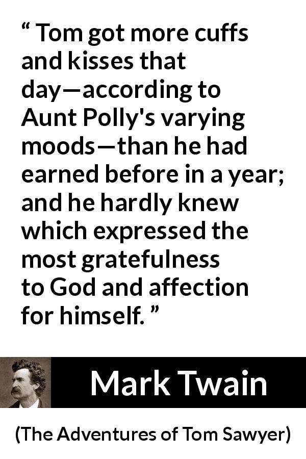 Mark Twain quote about affection from The Adventures of Tom Sawyer - Tom got more cuffs and kisses that day—according to Aunt Polly's varying moods—than he had earned before in a year; and he hardly knew which expressed the most gratefulness to God and affection for himself.