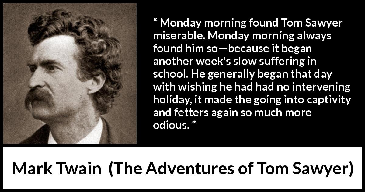 Mark Twain quote about boredom from The Adventures of Tom Sawyer - Monday morning found Tom Sawyer miserable. Monday morning always found him so—because it began another week's slow suffering in school. He generally began that day with wishing he had had no intervening holiday, it made the going into captivity and fetters again so much more odious.
