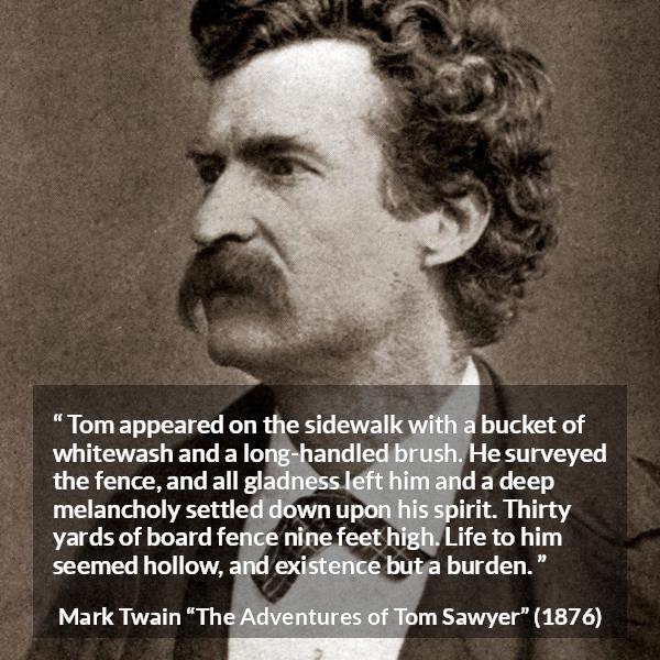 Mark Twain quote about burden from The Adventures of Tom Sawyer - Tom appeared on the sidewalk with a bucket of whitewash and a long-handled brush. He surveyed the fence, and all gladness left him and a deep melancholy settled down upon his spirit. Thirty yards of board fence nine feet high. Life to him seemed hollow, and existence but a burden.