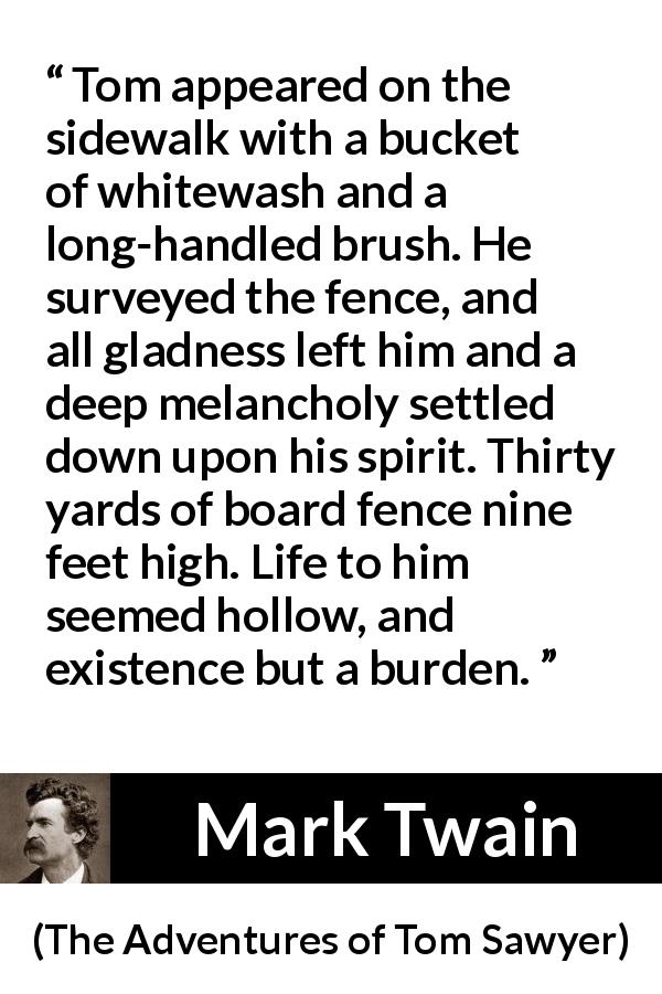 Mark Twain quote about burden from The Adventures of Tom Sawyer - Tom appeared on the sidewalk with a bucket of whitewash and a long-handled brush. He surveyed the fence, and all gladness left him and a deep melancholy settled down upon his spirit. Thirty yards of board fence nine feet high. Life to him seemed hollow, and existence but a burden.