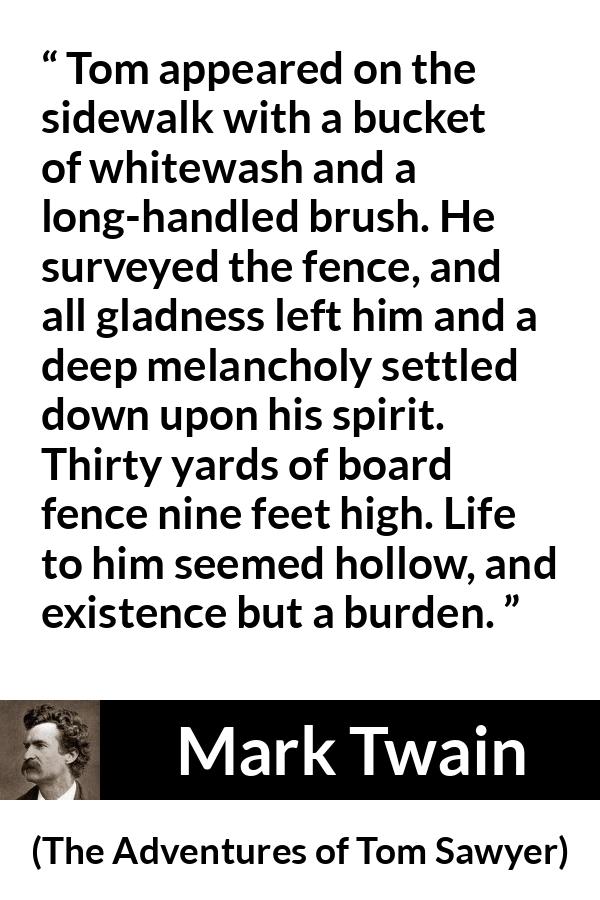 Mark Twain quote about burden from The Adventures of Tom Sawyer - Tom appeared on the sidewalk with a bucket of whitewash and a long-handled brush. He surveyed the fence, and all gladness left him and a deep melancholy settled down upon his spirit. Thirty yards of board fence nine feet high. Life to him seemed hollow, and existence but a burden.