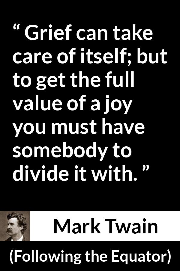 Mark Twain quote about care from Following the Equator - Grief can take care of itself; but to get the full value of a joy you must have somebody to divide it with.