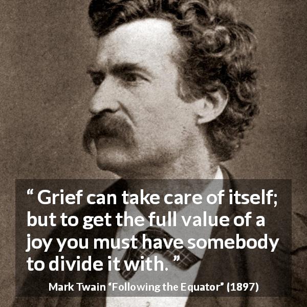 Mark Twain quote about care from Following the Equator - Grief can take care of itself; but to get the full value of a joy you must have somebody to divide it with.