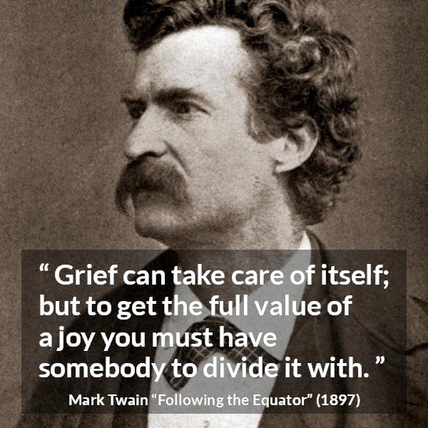 Mark Twain quote about care from Following the Equator - Grief can take care of itself; but to get the full value of a joy you must have somebody to divide it with.