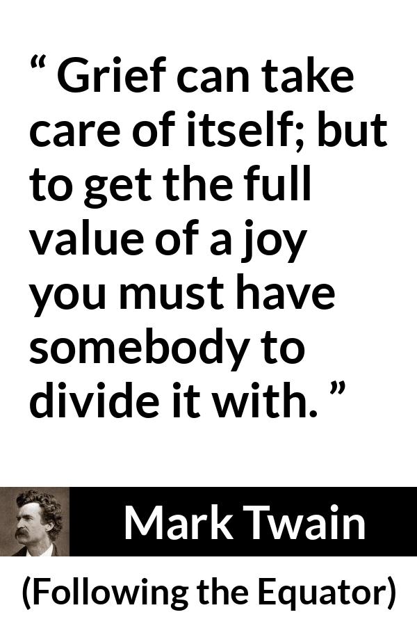 Mark Twain quote about care from Following the Equator - Grief can take care of itself; but to get the full value of a joy you must have somebody to divide it with.