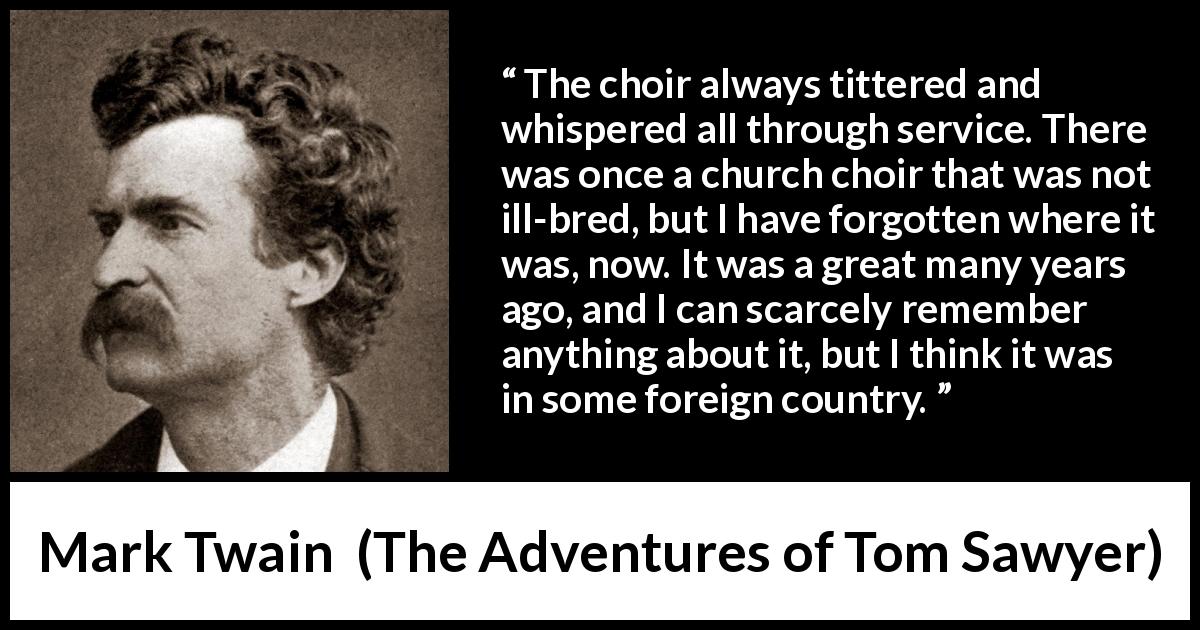 Mark Twain quote about churches from The Adventures of Tom Sawyer - The choir always tittered and whispered all through service. There was once a church choir that was not ill-bred, but I have forgotten where it was, now. It was a great many years ago, and I can scarcely remember anything about it, but I think it was in some foreign country.