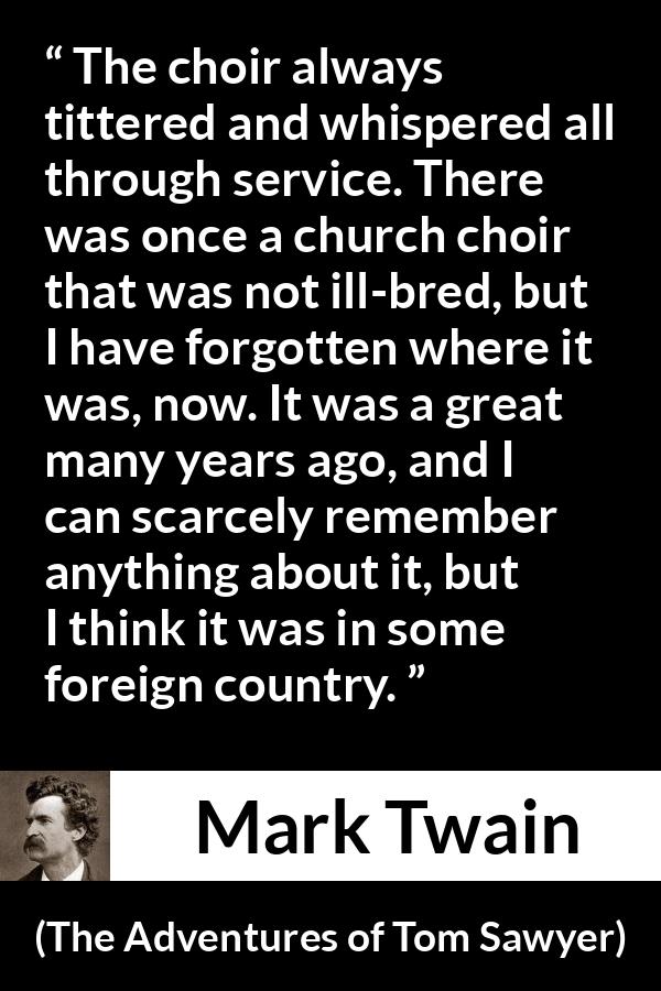 Mark Twain quote about churches from The Adventures of Tom Sawyer - The choir always tittered and whispered all through service. There was once a church choir that was not ill-bred, but I have forgotten where it was, now. It was a great many years ago, and I can scarcely remember anything about it, but I think it was in some foreign country.