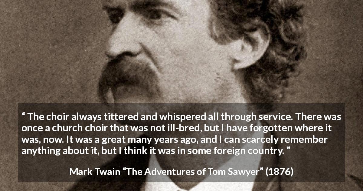Mark Twain quote about churches from The Adventures of Tom Sawyer - The choir always tittered and whispered all through service. There was once a church choir that was not ill-bred, but I have forgotten where it was, now. It was a great many years ago, and I can scarcely remember anything about it, but I think it was in some foreign country.