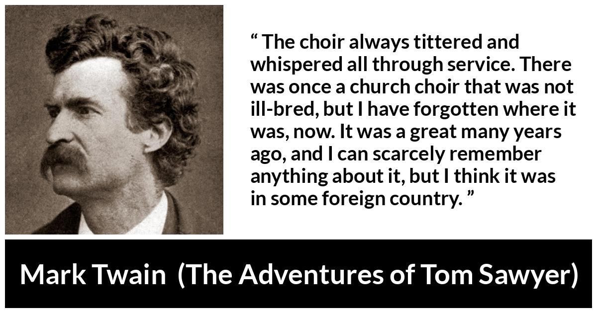 Mark Twain quote about churches from The Adventures of Tom Sawyer - The choir always tittered and whispered all through service. There was once a church choir that was not ill-bred, but I have forgotten where it was, now. It was a great many years ago, and I can scarcely remember anything about it, but I think it was in some foreign country.