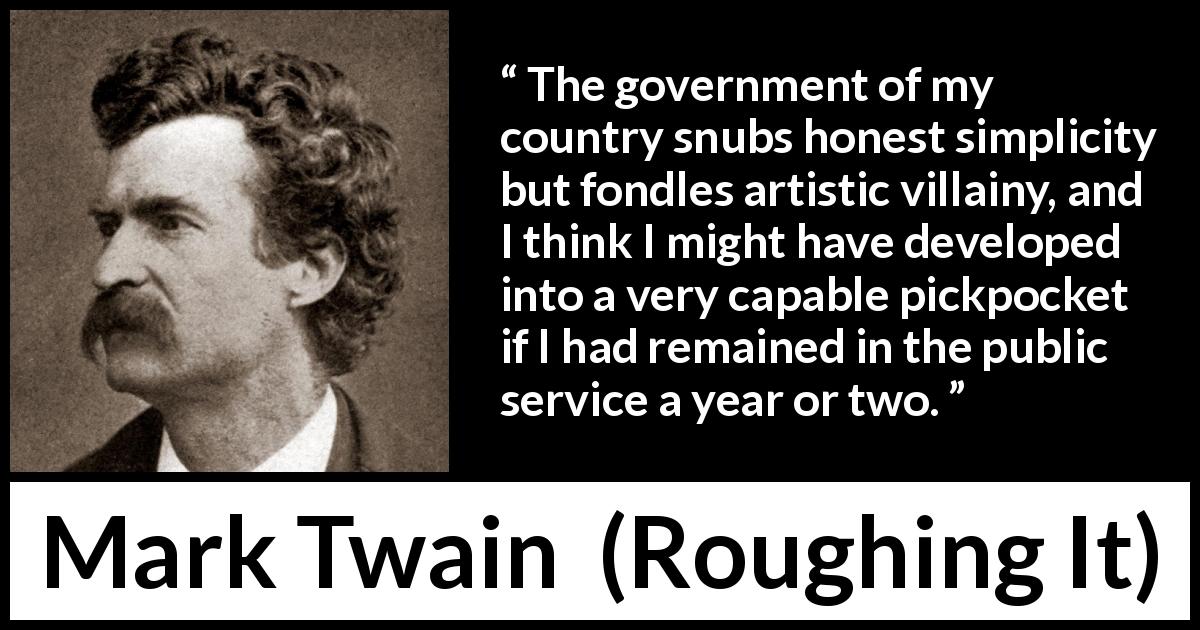 Mark Twain quote about corruption from Roughing It - The government of my country snubs honest simplicity but fondles artistic villainy, and I think I might have developed into a very capable pickpocket if I had remained in the public service a year or two.