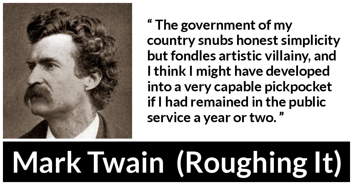 Mark Twain quote about corruption from Roughing It - The government of my country snubs honest simplicity but fondles artistic villainy, and I think I might have developed into a very capable pickpocket if I had remained in the public service a year or two.