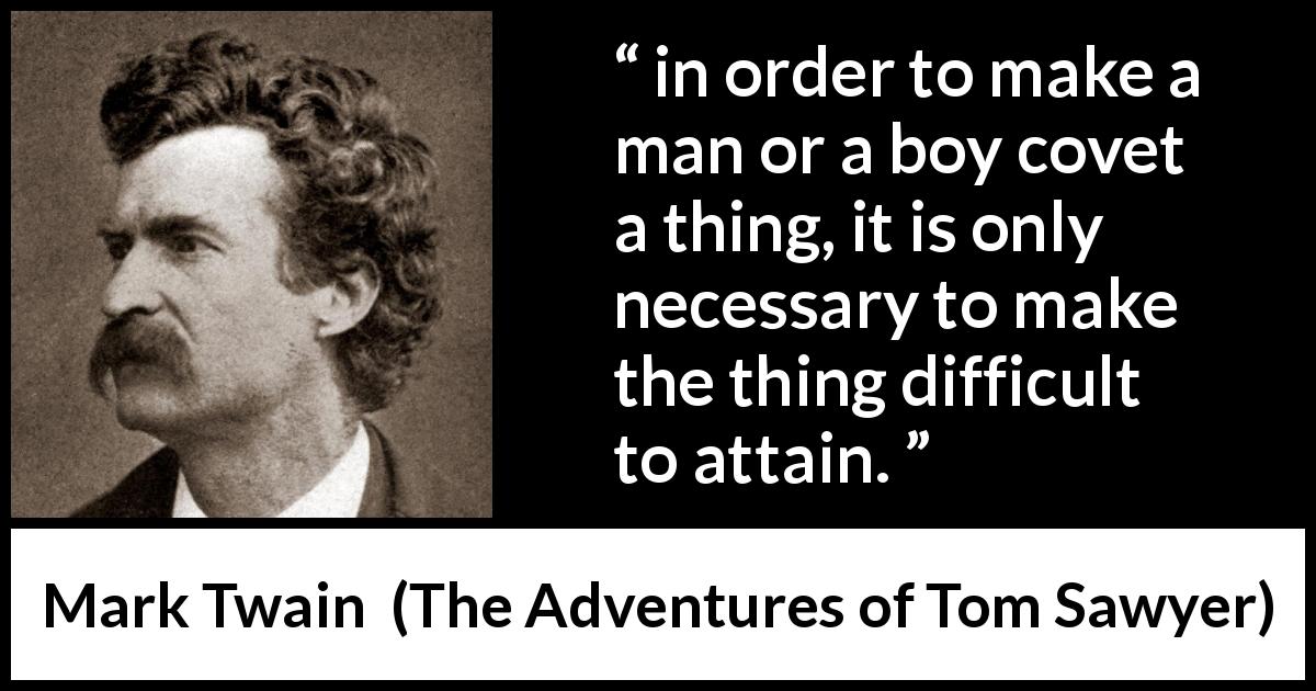 Mark Twain quote about coveting from The Adventures of Tom Sawyer - in order to make a man or a boy covet a thing, it is only necessary to make the thing difficult to attain.