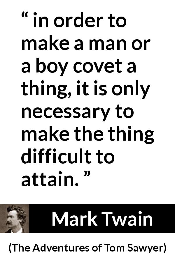 Mark Twain quote about coveting from The Adventures of Tom Sawyer - in order to make a man or a boy covet a thing, it is only necessary to make the thing difficult to attain.