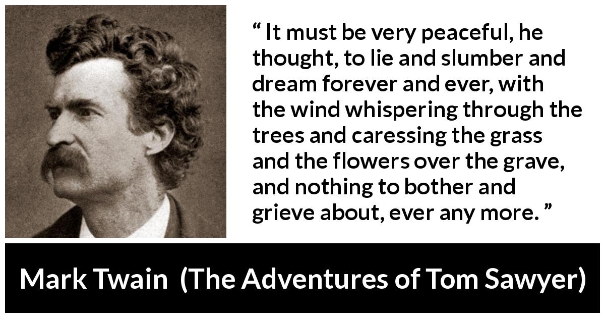 Mark Twain quote about dream from The Adventures of Tom Sawyer - It must be very peaceful, he thought, to lie and slumber and dream forever and ever, with the wind whispering through the trees and caressing the grass and the flowers over the grave, and nothing to bother and grieve about, ever any more.