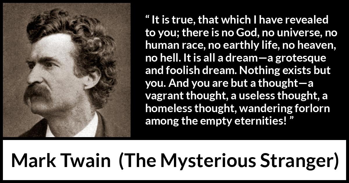 Mark Twain quote about dream from The Mysterious Stranger - It is true, that which I have revealed to you; there is no God, no universe, no human race, no earthly life, no heaven, no hell. It is all a dream—a grotesque and foolish dream. Nothing exists but you. And you are but a thought—a vagrant thought, a useless thought, a homeless thought, wandering forlorn among the empty eternities!