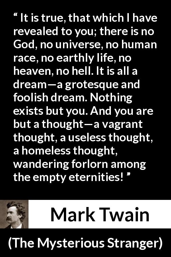 Mark Twain quote about dream from The Mysterious Stranger - It is true, that which I have revealed to you; there is no God, no universe, no human race, no earthly life, no heaven, no hell. It is all a dream—a grotesque and foolish dream. Nothing exists but you. And you are but a thought—a vagrant thought, a useless thought, a homeless thought, wandering forlorn among the empty eternities!